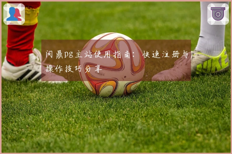 问鼎pg主站使用指南：快速注册与操作技巧分享